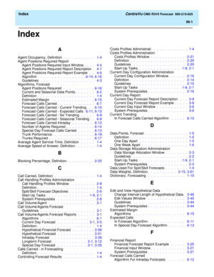 Page 179  Index CentreVu CMS R3V5 Forecast  585-215-825
IN-1
Index
A
Agent Occupancy, Definition .  .  .  .  .  .  .  .  .  .  .   1-4
Agent Positions Required Report
Agent Positions Required Input Window.  .  .  .   4-4
Agent Positions Required Report Description .   4-7
Agent Positions Required Report Example  .  .   4-6
Algorithm.  .  .  .  .  .  .  .  .  .  .  .  .  .  .  .  . 6-14, 6-16
Guidelines .  .  .  .  .  .  .  .  .  .  .  .  .  .  .  .  .  .  .   4-3
Algorithms, Forecast
Agent Positions Required  ....