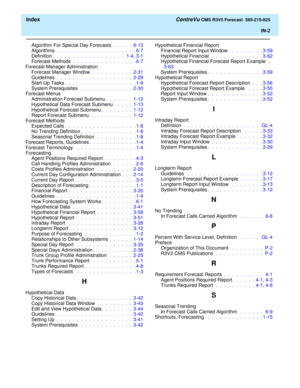 Page 180  Index CentreVu CMS R3V5 Forecast  585-215-825
IN-2
Algorithm For Special Day Forecasts .  .  .  .  .  6-13
Algorithms .  .  .  .  .  .  .  .  .  .  .  .  .  .  .  .  .  .  .  . 6-7
Definition.  .  .  .  .  .  .  .  .  .  .  .  .  .  .  .  .  .   1-4, 3-1
Forecast Methods .  .  .  .  .  .  .  .  .  .  .  .  .  .  .  . 6-7
Forecast Manager Administration
Forecast Manager Window  .  .  .  .  .  .  .  .  .  .  2-31
Guidelines .  .  .  .  .  .  .  .  .  .  .  .  .  .  .  .  .  .  .  2-29
Start-Up Tasks.  ....