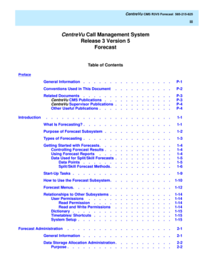 Page 3Table of Contents
CentreVu Call Management System
Release 3 Version 5
Forecast
   CentreVu CMS R3V5 Forecast  585-215-825
iii
Preface
General Information    .    .    .    .    .    .    .    .    .    .    .    .    .    .    .    .    .   P-1
Conventions Used in This Document     .    .    .    .    .    .    .    .    .    .    .   P-2
Related Documents    .    .    .    .    .    .    .    .    .    .    .    .    .    .    .    .    .   P-3
CentreVu CMS Publications   .    .    .    .    .    .    ....