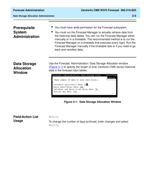 Page 31  Forecast Administration CentreVu CMS R3V5 Forecast  585-215-825
Data Storage Allocation Administration2-3
Prerequisite 
System 
Administration
2
lYou must have write permission for the Forecast subsystem.
lYou must run the Forecast Manager to actually retrieve data from 
the historical data tables. You can run the Forecast Manager either 
manually or in a timetable. The recommended method is to run the 
Forecast Manager on a timetable that executes every night. Run the 
Forecast Manager manually if the...