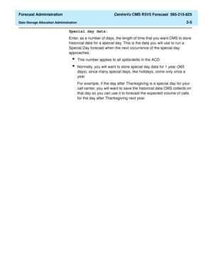 Page 33  Forecast Administration CentreVu CMS R3V5 Forecast  585-215-825
Data Storage Allocation Administration2-5
Special day data:
Enter, as a number of days, the length of time that you want CMS to store 
historical data for a special day. This is the data you will use to run a 
Special Day forecast when the next occurrence of the special day 
approaches.
lThis number applies to all splits/skills in the ACD.
lNormally, you will want to store special day data for 1 year (365 
days), since many special days,...