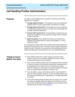 Page 34  Forecast Administration CentreVu CMS R3V5 Forecast  585-215-825
Call Handling Profiles Administration2-6
Call Handling Profiles Administration2
Purpose2You define a call handling profile to specify the following call handling 
objectives for a split/skill:
lAverage speed of answer. The average time you are expecting or 
targeting callers to wait in queue before connecting to an agent.
lAverage agent service time. The average time you are expecting 
or targeting each agent to spend on an ACD call,...