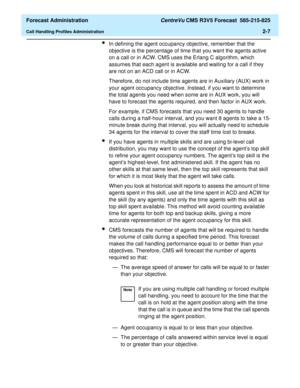 Page 35  Forecast Administration CentreVu CMS R3V5 Forecast  585-215-825
Call Handling Profiles Administration2-7
lIn defining the agent occupancy objective, remember that the 
objective is the percentage of time that you want the agents active 
on a call or in ACW. CMS uses the Erlang C algorithm, which 
assumes that each agent is available and waiting for a call if they 
are not on an ACD call or in ACW.
Therefore, do not include time agents are in Auxiliary (AUX) work in 
your agent occupancy objective....