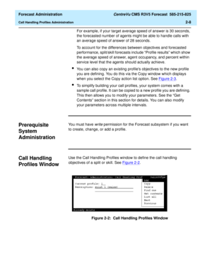 Page 36  Forecast Administration CentreVu CMS R3V5 Forecast  585-215-825
Call Handling Profiles Administration2-8
For example, if your target average speed of answer is 30 seconds, 
the forecasted number of agents might be able to handle calls with 
an average speed of answer of 28 seconds.
To account for the differences between objectives and forecasted 
performance, split/skill forecasts include “Profile results” which show 
the average speed of answer, agent occupancy, and percent within 
service level that...