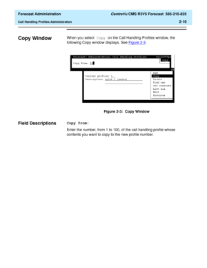 Page 38  Forecast Administration CentreVu CMS R3V5 Forecast  585-215-825
Call Handling Profiles Administration2-10
Copy Window2When you select Copy on the Call Handling Profiles window, the 
following Copy window displays. See Figure 2-3
.
 
Figure 2-3:  Copy Window
Field Descriptions2Copy from:
Enter the number, from 1 to 100, of the call handling profile whose 
contents you want to copy to the new profile number. 