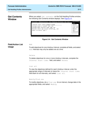 Page 39  Forecast Administration CentreVu CMS R3V5 Forecast  585-215-825
Call Handling Profiles Administration2-11
Get Contents 
Window
2
When you select Get contents on the Call Handling Profiles window, 
the following Get Contents window displays. See Figure 2-4
. 
Figure 2-4:  Get Contents Window
Field/Action List 
Usage
2
Add
To add objectives for one intrahour interval, complete all fields, and select 
Add. Intervals may only be added one at a time.
Delete
To delete objectives for one or more intrahour...