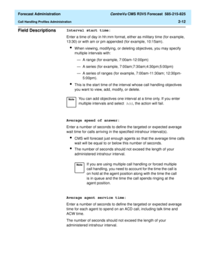 Page 40  Forecast Administration CentreVu CMS R3V5 Forecast  585-215-825
Call Handling Profiles Administration2-12
Field Descriptions2Interval start time:
Enter a time of day in hh:mm format, either as military time (for example, 
13:30) or with am or pm appended (for example, 10:15am).
lWhen viewing, modifying, or deleting objectives, you may specify 
multiple intervals with:
— A range (for example, 7:00am-12:00pm)
— A series (for example, 7:00am;7:30am;4:30pm;5:00pm)
— A series of ranges (for example,...