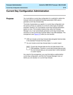 Page 42  Forecast Administration CentreVu CMS R3V5 Forecast  585-215-825
Current Day Configuration Administration2-14
Current Day Configuration Administration2
Purpose2You must define a current day configuration for a split/skill to define the 
forecast method and additional forecast parameters CMS uses to 
generate current day forecast data.
The kinds of parameters you specify in a current day configuration are 
the same as those you specify at run time for other types of split/skill 
forecasts. However, you...
