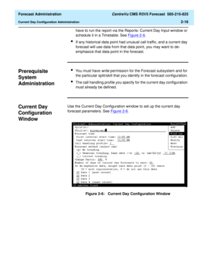 Page 44  Forecast Administration CentreVu CMS R3V5 Forecast  585-215-825
Current Day Configuration Administration2-16
have to run the report via the Reports: Current Day Input window or 
schedule it in a Timetable. See Figure 2-6
.
lIf any historical data point had unusual call traffic, and a current day 
forecast will use data from that data point, you may want to de-
emphasize that data point in the forecast.
Prerequisite 
System 
Administration
2
lYou must have write permission for the Forecast subsystem and...