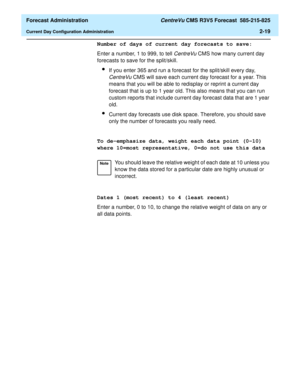 Page 47  Forecast Administration CentreVu CMS R3V5 Forecast  585-215-825
Current Day Configuration Administration2-19
Number of days of current day forecasts to save:
Enter a number, 1 to 999, to tell 
CentreVu CMS how many current day 
forecasts to save for the split/skill.
lIf you enter 365 and run a forecast for the split/skill every day, 
CentreVu CMS will save each current day forecast for a year. This 
means that you will be able to redisplay or reprint a current day 
forecast that is up to 1 year old....