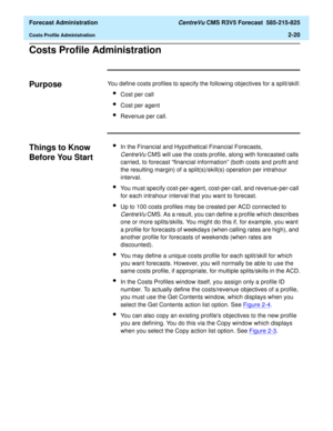 Page 48  Forecast Administration CentreVu CMS R3V5 Forecast  585-215-825
Costs Profile Administration2-20
Costs Profile Administration2
Purpose2You define costs profiles to specify the following objectives for a split/skill:
lCost per call
lCost per agent
lRevenue per call.
Things to Know 
Before You Start
2
lIn the Financial and Hypothetical Financial Forecasts, 
CentreVuCMS will use the costs profile, along with forecasted calls 
carried, to forecast “financial information” (both costs and profit and 
the...
