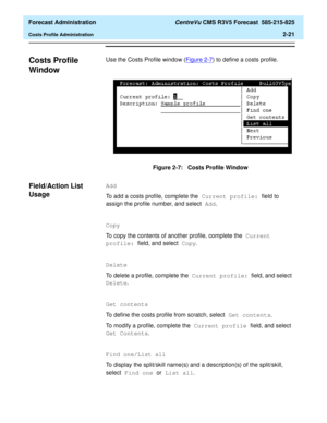 Page 49  Forecast Administration CentreVu CMS R3V5 Forecast  585-215-825
Costs Profile Administration2-21
Costs Profile 
Window
2
Use the Costs Profile window (Figure 2-7) to define a costs profile.
Figure 2-7:   Costs Profile Window
Field/Action List 
Usage
2
Add
To add a costs profile, complete the Current profile: field to 
assign the profile number, and select Add. 
Copy
To copy the contents of another profile, complete the Current 
profile: field, and select Copy.
Delete
To delete a profile, complete the...