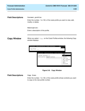 Page 50  Forecast Administration CentreVu CMS R3V5 Forecast  585-215-825
Costs Profile Administration2-22
Field Descriptions2Current profile:
Enter the number, 1 to 100, of the costs profile you want to view, add, 
modify, or delete.
Description:
Enter a description of the profile.
Copy Window2When you select Copy on the Costs Profiles window, the following Copy 
window displays.
Figure 2-8:   Copy Window
Field Descriptions2Copy from:
Enter the number, 1 to 100, of the costs profile whose contents you want 
to...