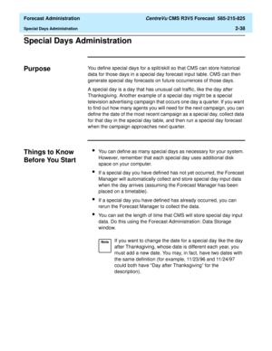 Page 66  Forecast Administration CentreVu CMS R3V5 Forecast  585-215-825
Special Days Administration2-38
Special Days Administration2
Purpose2You define special days for a split/skill so that CMS can store historical 
data for those days in a special day forecast input table. CMS can then 
generate special day forecasts on future occurrences of those days.
A special day is a day that has unusual call traffic, like the day after 
Thanksgiving. Another example of a special day might be a special 
television...