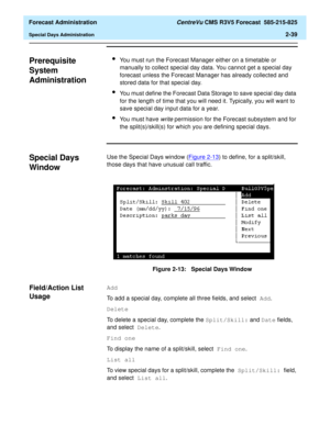 Page 67  Forecast Administration CentreVu CMS R3V5 Forecast  585-215-825
Special Days Administration2-39
Prerequisite 
System 
Administration
2
lYou must run the Forecast Manager either on a timetable or 
manually to collect special day data. You cannot get a special day 
forecast unless the Forecast Manager has already collected and 
stored data for that special day.
lYou must define the Forecast Data Storage to save special day data 
for the length of time that you will need it. Typically, you will want to...