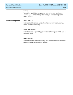Page 68  Forecast Administration CentreVu CMS R3V5 Forecast  585-215-825
Special Days Administration2-40
Modify
To modify a special day, complete the Split/Skill: and Date 
(mm/dd/yy): fields and any other fields you want to change, and 
select Modify.
Field Descriptions 2Split/Skill:
Enter a split/skill name or number for which you want to add, change, 
delete, or view a special day.
Date (mm/dd/yy):
Enter the date of a special day you want to add, change, or delete. Use a 
mm/dd/yy format.
Description:
Enter...