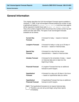 Page 69  Call Volume/Agents Forecast Reports CentreVu CMS R3V5 Forecast  585-215-825
General Information3-1
3 Call Volume/Agents Forecast Reports
General Information3
This chapter describes the Call Volume/Agent Forecast reports available in 
CentreVu ™CMS. A call volume/agent forecast predicts the number of calls 
a split/skill will receive (Forecast calls carried) and how many agents 
will be required to handle those calls (Number of agents required). 
This is the number of agents which should have this...