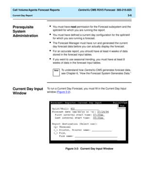 Page 74  Call Volume/Agents Forecast Reports CentreVu CMS R3V5 Forecast  585-215-825
Current Day Report3-6
Prerequisite 
System 
Administration
3
lYou must have read permission for the Forecast subsystem and the 
split/skill for which you are running the report.
lYou must have defined a current day configuration for the split/skill 
for which you are running a forecast.
lThe Forecast Manager must have run and generated the current 
day forecast data before you can actually display the forecast.
lFor an accurate...