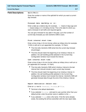 Page 75  Call Volume/Agents Forecast Reports CentreVu CMS R3V5 Forecast  585-215-825
Current Day Report3-7
Field Descriptions3Split/Skill:
Enter the number or name of the split/skill for which you want a current 
day forecast.
Forecast date (mm/dd/yy or -n):
Enter a date as a relative day (for example, -2 means 2 days ago and 
0 means today) or in mm/dd/yy format. This is the date for which you 
want a forecast of call traffic and required agents.
You can get a forecast for any date in the past, up to the...