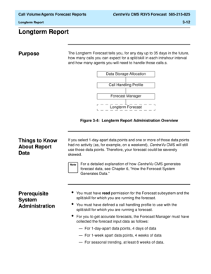 Page 80  Call Volume/Agents Forecast Reports CentreVu CMS R3V5 Forecast  585-215-825
Longterm Report3-12
Longterm Report3
Purpose3The Longterm Forecast tells you, for any day up to 35 days in the future, 
how many calls you can expect for a split/skill in each intrahour interval 
and how many agents you will need to handle those calls.s.
Figure 3-4:  Longterm Report Administration Overview
Things to Know 
About Report 
Data
3
If you select 1-day-apart data points and one or more of those data points 
had no...