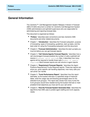 Page 9  Preface CentreVu CMS R3V5 Forecast  585-215-825
General InformationP-1
Preface
General Information0
The CentreVu™ Call Management System Release 3 Version 5 Forecast 
(585-215-825) document is written for CentreVu Call Management System 
(CMS) administrators and split/skill supervisors who are responsible for 
administering and reporting forecast data. 
This document is organized as follows:
l“Preface,” describes style conventions and lists CentreVu CMS 
documents and other related documents.
lChapter...