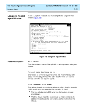 Page 81  Call Volume/Agents Forecast Reports CentreVu CMS R3V5 Forecast  585-215-825
Longterm Report3-13
Longterm Report 
Input Window
3
To run a Longterm Forecast, you must complete the Longterm Input 
window (Figure 3-5
).
Figure 3-5:  Longterm Input Window
Field Descriptions3Split/Skill:
Enter the number or name of the split/skill for which you want a longterm 
forecast.
Forecast date (mm/dd/yy or +n):
Enter a date as a relative day (for example, 12 means 12 days after 
today) or in mm/dd/yy format. This is...