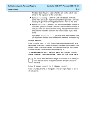 Page 83  Call Volume/Agents Forecast Reports CentreVu CMS R3V5 Forecast  585-215-825
Longterm Report3-15
The base date should be a day when the call center activity was 
similar to that expected for the current day.
lCurrent trending—CentreVu CMS will use data from data 
points in the previous 4 days or weeks and will generate a forecast 
that projects growth or shrinkage based on the trend of that data.
lExpected calls—CentreVu CMS will not forecast the number of 
calls to the split/skill. Instead, 
CentreVu...