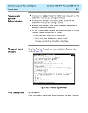 Page 89  Call Volume/Agents Forecast Reports CentreVu CMS R3V5 Forecast  585-215-825
Financial Report3-21
Prerequisite 
System 
Administration
3
lYou must have read permission for the Forecast subsystem and the 
split/skill for which you are running the forecast.
lYou must have defined a call handling profile to use with the 
split/skill for which you are running a forecast.
lYou must have defined a costs profile to use with the split/skill for 
which you are running a forecast.
lFor you to get accurate...
