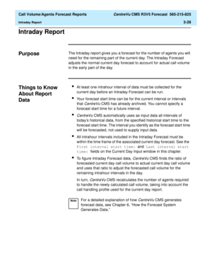 Page 96  Call Volume/Agents Forecast Reports CentreVu CMS R3V5 Forecast  585-215-825
Intraday Report3-28
Intraday Report3
Purpose3The Intraday report gives you a forecast for the number of agents you will 
need for the remaining part of the current day. The Intraday Forecast 
adjusts the normal current day forecast to account for actual call volume 
in the early part of the day.
Things to Know 
About Report 
Data
3
lAt least one intrahour interval of data must be collected for the 
current day before an...
