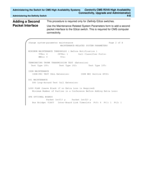 Page 102  Administering the Switch for CMS High Availability Systems CentreVu CMS R3V8 High Availability
Connectivity, Upgrade and Administration
Administering the Definity Switch4-8
Adding a Second 
Packet Interface
4
This procedure is required only for Definity G3csi switches. 
Use the Maintenance-Related System Parameters form to add a second 
packet interface to the G3csi switch. This is required for CMS computer 
connectivity.
change system-parameter maintenance Page 2 of X
MAINTENANCE-RELATED SYSTEM...