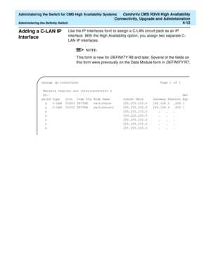 Page 106  Administering the Switch for CMS High Availability Systems CentreVu CMS R3V8 High Availability
Connectivity, Upgrade and Administration
Administering the Definity Switch4-12
Adding a C-LAN IP 
Interface 
4
Use the IP Interfaces form to assign a C-LAN circuit pack as an IP 
interface. With the High Availability option, you assign two separate C-
LAN IP interfaces.
This form is new for DEFINITY R8 and later. Several of the fields on 
this form were previously on the Data Module form in 
DEFINITY R7....