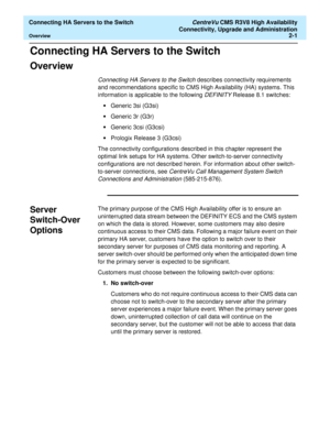 Page 13  Connecting HA Servers to the Switch CentreVu CMS R3V8 High Availability
Connectivity, Upgrade and Administration
Overview2-1
Connecting HA Servers to the Switch2  
Overview2
Connecting HA Servers to the Switch describes connectivity requirements 
and recommendations specific to CMS High Availability (HA) systems. This 
information is applicable to the following 
DEFINITY Release 8.1 switches:
•Generic 3si (G3si) 
•Generic 3r (G3r)
•Generic 3csi (G3csi)
•Prologix Release 3 (G3csi)
The connectivity...