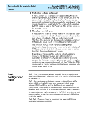 Page 14  Connecting HA Servers to the Switch CentreVu CMS R3V8 High Availability
Connectivity, Upgrade and Administration
Overview2-2
2. Customized software switch-over 
If the HA primary and secondary servers connect to CMS clients 
and other peripherals, such as NTS servers, printers, etc. over the 
same network subnet, LAN traffic on this “user” network can be 
automatically redirected from the primary to the secondary server by 
means of customized scripting tools. The scripts, which are set up 
by PSO,...
