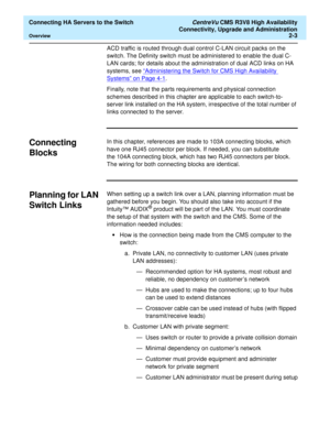 Page 15  Connecting HA Servers to the Switch CentreVu CMS R3V8 High Availability
Connectivity, Upgrade and Administration
Overview2-3
ACD traffic is routed through dual control C-LAN circuit packs on the 
switch. The Definity switch must be administered to enable the dual C-
LAN cards; for details about the administration of dual ACD links on HA 
systems, see “Administering the Switch for CMS High Availability 
Systems” on Page 4-1. 
Finally, note that the parts requirements and physical connection 
schemes...