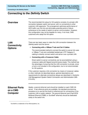 Page 17  Connecting HA Servers to the Switch CentreVu CMS R3V8 High Availability
Connectivity, Upgrade and Administration
Connecting to the Definity Switch2-5
Connecting to the Definity Switch2
Overview2The recommended link setup for HA systems consists of a private LAN 
connection between switch and server, with no connectivity to other 
customer LAN segments. This arrangement optimizes performance of 
ACD traffic over the link and eliminates potential points of failure 
extraneous to the needs of...