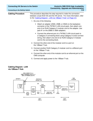 Page 20  Connecting HA Servers to the Switch CentreVu CMS R3V8 High Availability
Connectivity, Upgrade and Administration
Connecting to the Definity Switch2-8
Cabling Procedure2This procedure describes the step required to make the connection 
between a dual ACD link and the HA server.  For more information, refer 
to the “Cabling Diagram - LAN via 10Base-T Hub” on Page 2-8
. 
1. Do one of the following:
•Attach an adapter (259A, 258B, or 356A) to the backplane 
connector of the TN799 C-LAN circuit pack, then...