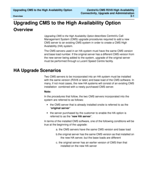 Page 21  Upgrading CMS to the High Availability Option CentreVu CMS R3V8 High Availability
Connectivity, Upgrade and Administration
Overview3-1
Upgrading CMS to the High Availability Option3  
Overview3
Upgrading CMS to the High Availability Option describes CentreVu Call 
Management System (CMS) upgrade procedures required to add a new 
CMS server to an existing CMS system in order to create a CMS High 
Availability (HA) system. 
The CMS servers used in an HA system must have the same CMS version 
and base...