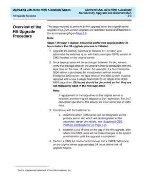 Page 23  Upgrading CMS to the High Availability Option CentreVu CMS R3V8 High Availability
Connectivity, Upgrade and Administration
HA Upgrade Scenarios3-3
Overview of the 
HA Upgrade 
Procedure
3
The steps required to perform an HA upgrade when the original server 
requires a full CMS version upgrade are described below and depicted in 
the accompanying figurePage 2-5
.
Note: 
Steps 1 through 4 (below) should be performed approximately 24 
hours before the HA upgrade process is initiated.
1. Upgrade the...
