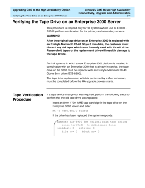 Page 26  Upgrading CMS to the High Availability Option CentreVu CMS R3V8 High Availability
Connectivity, Upgrade and Administration
Verifying the Tape Drive on an Enterprise 3000 Server3-6
Verifying the Tape Drive on an Enterprise 3000 Server3
This procedure is required only for Ha systems which use an E3000 - 
E3500 platform combination for the primary and secondary servers.
WARNING!
After the original tape drive on an Enterprise 3000 is replaced with 
an Exabyte Mammoth 20-40 Gbyte 8 mm drive, the customer...