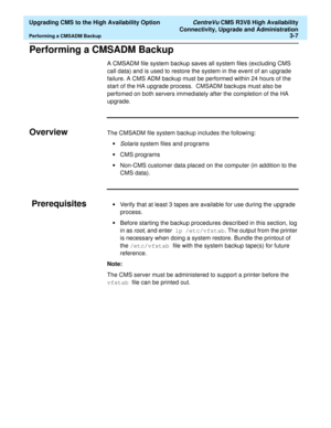 Page 27  Upgrading CMS to the High Availability Option CentreVu CMS R3V8 High Availability
Connectivity, Upgrade and Administration
Performing a CMSADM Backup3-7
Performing a CMSADM Backup3
A CMSADM file system backup saves all system files (excluding CMS 
call data) and is used to restore the system in the event of an upgrade 
failure. A CMS ADM backup must be performed within 24 hours of the 
start of the HA upgrade process.  CMSADM backups must also be 
perfomed on both servers immediately after the...