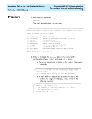 Page 28  Upgrading CMS to the High Availability Option CentreVu CMS R3V8 High Availability
Connectivity, Upgrade and Administration
Performing a CMSADM Backup3-8
ProcedureC1. Log in as root and enter:
cmsadm 
The CMS Administration menu appears:
2. Enter 3 to select the backup option. Depending on the 
configuration of your system, go to step a or b, below. 
a. If only one tape drive is available on the system, the program 
responds:
b.  If more than one tape drive is available for use by the 
system, the...