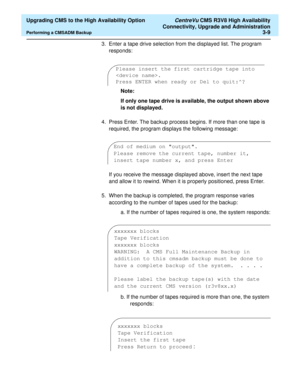 Page 29  Upgrading CMS to the High Availability Option CentreVu CMS R3V8 High Availability
Connectivity, Upgrade and Administration
Performing a CMSADM Backup3-9
3. Enter a tape drive selection from the displayed list. The program 
responds:
Note:
If only one tape drive is available, the output shown above 
is not displayed.
4. Press Enter. The backup process begins. If more than one tape is 
required, the program displays the following message:
If you receive the message displayed above, insert the next tape...