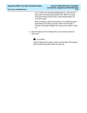 Page 30  Upgrading CMS to the High Availability Option CentreVu CMS R3V8 High Availability
Connectivity, Upgrade and Administration
Performing a CMSADM Backup3-10
If you receive the message displayed above, insert the first 
tape used in the backup and press Enter. Wait for the tape 
drive light-emitting diode (LED) to stop blinking before you 
remove the tape. 
When prompted, repeat this process for any additional tapes 
generated by the backup process. When the final tape is 
verified, the program displays...
