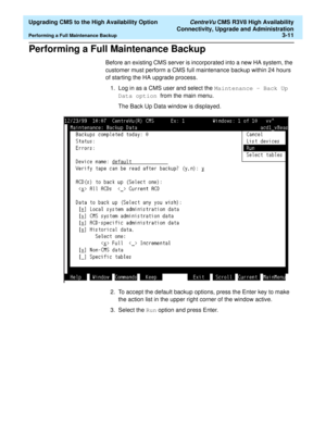 Page 31  Upgrading CMS to the High Availability Option CentreVu CMS R3V8 High Availability
Connectivity, Upgrade and Administration
Performing a Full Maintenance Backup3-11
Performing a Full Maintenance Backup3
Before an existing CMS server is incorporated into a new HA system, the 
customer must perform a CMS full maintenance backup within 24 hours 
of starting the HA upgrade process. 
1. Log in as a CMS user and select the Maintenance - Back Up 
Data option  from the main menu.
The Back Up Data window is...