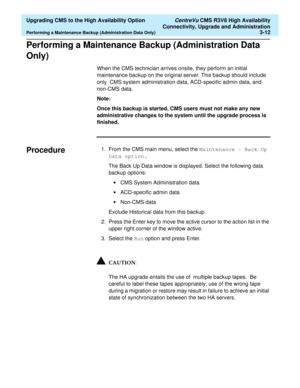 Page 32  Upgrading CMS to the High Availability Option CentreVu CMS R3V8 High Availability
Connectivity, Upgrade and Administration
Performing a Maintenance Backup (Administration Data Only)3-12
Performing a Maintenance Backup (Administration Data 
Only) 
3
When the CMS technician arrives onsite, they perform an initial 
maintenance backup on the original server. This backup should include 
only  CMS system administration data, ACD-specific admin data, and 
non-CMS data.
Note:
Once this backup is started, CMS...
