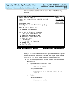 Page 33  Upgrading CMS to the High Availability Option CentreVu CMS R3V8 High Availability
Connectivity, Upgrade and Administration
Performing a Maintenance Backup (Administration Data Only)3-13
 The correct backup option selections are shown in the following 
example: 
After you have selected the appropriate options for the backup, press 
enter to access the action list in the upper right corner of the window, 
cursor to the Run option and press enter to start the backup.
4. Use the following procedure to...