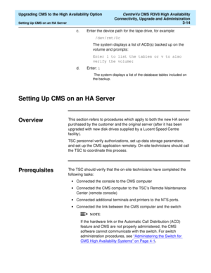 Page 34  Upgrading CMS to the High Availability Option CentreVu CMS R3V8 High Availability
Connectivity, Upgrade and Administration
Setting Up CMS on an HA Server3-14
c. Enter the device path for the tape drive, for example:
 /dev/rmt/0c
The system displays a list of ACD(s) backed up on the 
volume and prompts:
Enter l to list the tables or v to also 
verify the volume:
d. Enter: l 
 The system displays a list of the database tables included on 
the backup.
 
Setting Up CMS on an HA Server3
Overview3This...