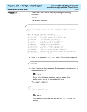 Page 36  Upgrading CMS to the High Availability Option CentreVu CMS R3V8 High Availability
Connectivity, Upgrade and Administration
Setting Up CMS on an HA Server3-16
Procedure31. Access the CMS Services menu by entering the following 
command:
cmssvc
The program responds:
2. Enter 2 to select the auth_set option. The program responds:
3. Enter the cms services password. This password is available only to 
authorized personnel.
Some of the following questions may not appear if the 
authorization cannot be...