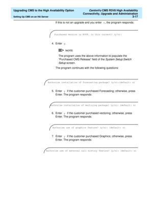 Page 37  Upgrading CMS to the High Availability Option CentreVu CMS R3V8 High Availability
Connectivity, Upgrade and Administration
Setting Up CMS on an HA Server3-17
If this is not an upgrade and you enter n, the program responds:
4. Enter y.
The program uses the above information to populate the 
“Purchased CMS Release” field of the 
System Setup:Switch 
Setup 
screen.
The program continues with the following questions:
5. Enter y if the customer purchased Forecasting; otherwise, press 
Enter. The program...