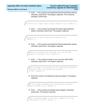 Page 38  Upgrading CMS to the High Availability Option CentreVu CMS R3V8 High Availability
Connectivity, Upgrade and Administration
Setting Up CMS on an HA Server3-18
8. Enter y if the customer purchased the External Call History feature; 
otherwise, press Enter. The program responds  (if the vectoring 
package is authorized):
9. Enter y if the customer purchased the Expert Agent Selection 
feature; otherwise, press Enter. The program responds:
10. Enter y if the customer purchased the External Application...